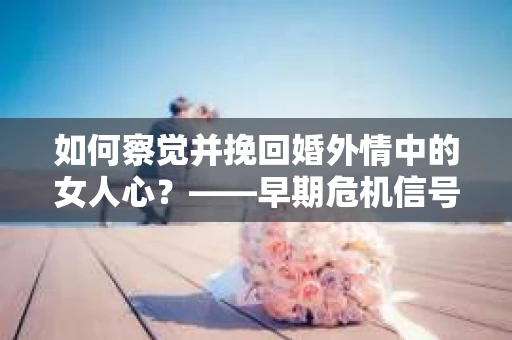 如何察觉并挽回婚外情中的女人心？——早期危机信号与干预策略