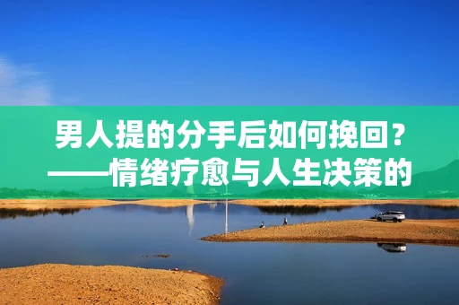 男人提的分手后如何挽回？——情绪疗愈与人生决策的干货指南