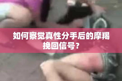 如何察觉真性分手后的摩羯挽回信号？