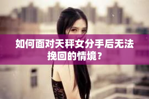 如何面对天秤女分手后无法挽回的情境？