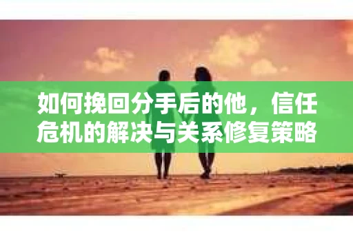 如何挽回分手后的他，信任危机的解决与关系修复策略