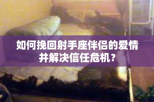 如何挽回射手座伴侣的爱情并解决信任危机？