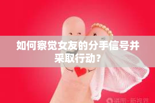 如何察觉女友的分手信号并采取行动？