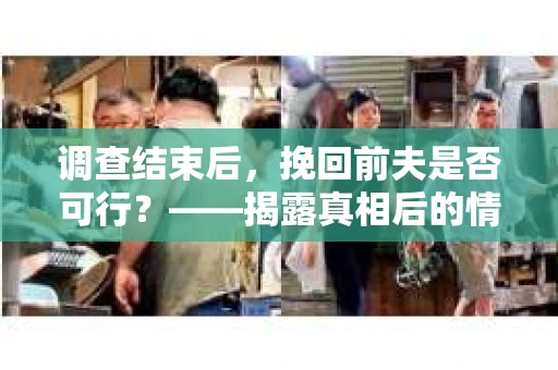 调查结束后，挽回前夫是否可行？——揭露真相后的情感疗愈与人生决策