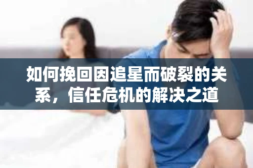 如何挽回因追星而破裂的关系，信任危机的解决之道
