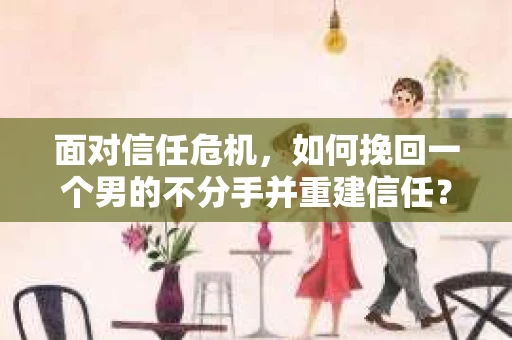 面对信任危机，如何挽回一个男的不分手并重建信任？