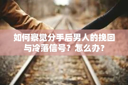 如何察觉分手后男人的挽回与冷落信号？怎么办？