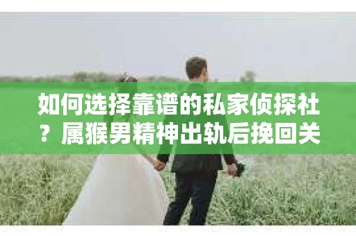 如何选择靠谱的私家侦探社？属猴男精神出轨后挽回关系的关键一步