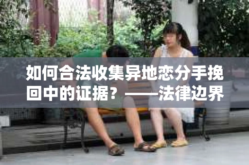 如何合法收集异地恋分手挽回中的证据？——法律边界内的取证策略