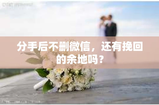 分手后不删微信，还有挽回的余地吗？