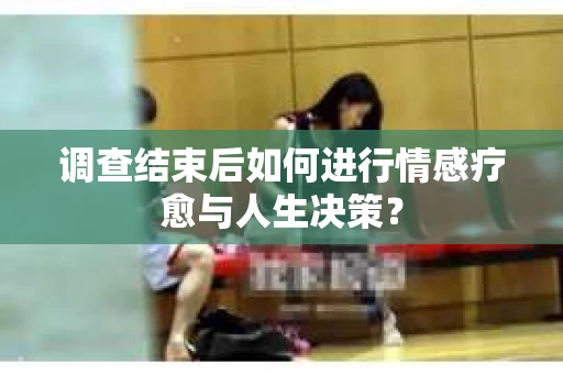 调查结束后如何进行情感疗愈与人生决策？