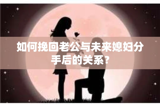 如何挽回老公与未来媳妇分手后的关系？