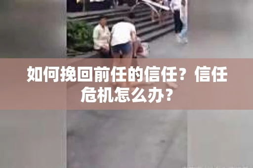 如何挽回前任的信任？信任危机怎么办？